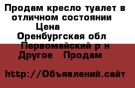 Продам кресло-туалет в отличном состоянии › Цена ­ 3 500 - Оренбургская обл., Первомайский р-н Другое » Продам   